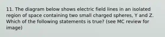 11. The diagram below shows electric field lines in an isolated region of space containing two small charged spheres, Y and Z. Which of the following statements is true? (see MC review for image)