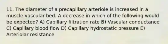 11. The diameter of a precapillary arteriole is increased in a muscle vascular bed. A decrease in which of the following would be expected? A) Capillary filtration rate B) Vascular conductance C) Capillary blood flow D) Capillary hydrostatic pressure E) Arteriolar resistance