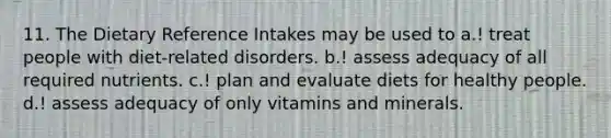 11. The Dietary Reference Intakes may be used to a.! treat people with diet-related disorders. b.! assess adequacy of all required nutrients. c.! plan and evaluate diets for healthy people. d.! assess adequacy of only vitamins and minerals.