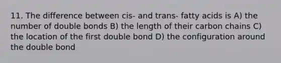 11. The difference between cis- and trans- fatty acids is A) the number of double bonds B) the length of their carbon chains C) the location of the first double bond D) the configuration around the double bond