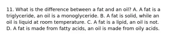 11. What is the difference between a fat and an oil? A. A fat is a triglyceride, an oil is a monoglyceride. B. A fat is solid, while an oil is liquid at room temperature. C. A fat is a lipid, an oil is not. D. A fat is made from fatty acids, an oil is made from oily acids.