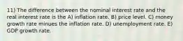 11) The difference between the nominal interest rate and the real interest rate is the A) inflation rate. B) price level. C) money growth rate minues the inflation rate. D) unemployment rate. E) GDP growth rate.