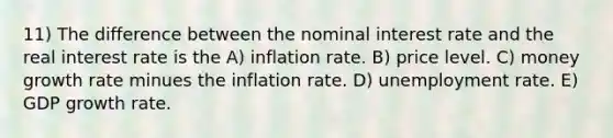 11) The difference between the nominal interest rate and the real interest rate is the A) inflation rate. B) price level. C) money growth rate minues the inflation rate. D) unemployment rate. E) GDP growth rate.