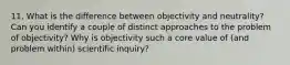 11. What is the difference between objectivity and neutrality? Can you identify a couple of distinct approaches to the problem of objectivity? Why is objectivity such a core value of (and problem within) scientific inquiry?