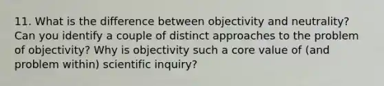 11. What is the difference between objectivity and neutrality? Can you identify a couple of distinct approaches to the problem of objectivity? Why is objectivity such a core value of (and problem within) scientific inquiry?