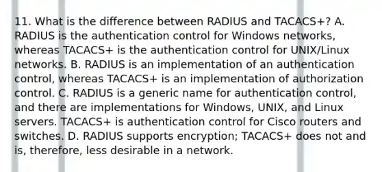 11. What is the difference between RADIUS and TACACS+? A. RADIUS is the authentication control for Windows networks, whereas TACACS+ is the authentication control for UNIX/Linux networks. B. RADIUS is an implementation of an authentication control, whereas TACACS+ is an implementation of authorization control. C. RADIUS is a generic name for authentication control, and there are implementations for Windows, UNIX, and Linux servers. TACACS+ is authentication control for Cisco routers and switches. D. RADIUS supports encryption; TACACS+ does not and is, therefore, less desirable in a network.