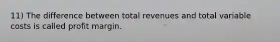 11) The difference between total revenues and total variable costs is called profit margin.