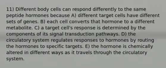 11) Different body cells can respond differently to the same peptide hormones because A) different target cells have different sets of genes. B) each cell converts that hormone to a different metabolite. C) a target cell's response is determined by the components of its signal transduction pathways. D) the circulatory system regulates responses to hormones by routing the hormones to specific targets. E) the hormone is chemically altered in different ways as it travels through the circulatory system.