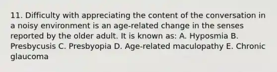 11. Difficulty with appreciating the content of the conversation in a noisy environment is an age-related change in the senses reported by the older adult. It is known as: A. Hyposmia B. Presbycusis C. Presbyopia D. Age-related maculopathy E. Chronic glaucoma