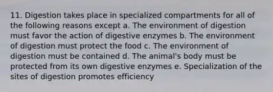 11. Digestion takes place in specialized compartments for all of the following reasons except a. The environment of digestion must favor the action of digestive enzymes b. The environment of digestion must protect the food c. The environment of digestion must be contained d. The animal's body must be protected from its own digestive enzymes e. Specialization of the sites of digestion promotes efficiency