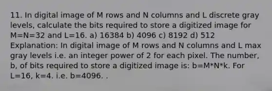 11. In digital image of M rows and N columns and L discrete gray levels, calculate the bits required to store a digitized image for M=N=32 and L=16. a) 16384 b) 4096 c) 8192 d) 512 Explanation: In digital image of M rows and N columns and L max gray levels i.e. an integer power of 2 for each pixel. The number, b, of bits required to store a digitized image is: b=M*N*k. For L=16, k=4. i.e. b=4096. .