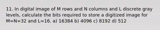 11. In digital image of M rows and N columns and L discrete gray levels, calculate the bits required to store a digitized image for M=N=32 and L=16. a) 16384 b) 4096 c) 8192 d) 512