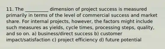 11. The __________ dimension of project success is measured primarily in terms of the level of commercial success and market share. For internal projects, however, the factors might include such measures as yields, cycle times, processing steps, quality, and so on. a) business/direct success b) customer impact/satisfaction c) project efficiency d) future potential