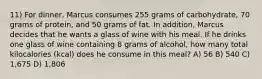 11) For dinner, Marcus consumes 255 grams of carbohydrate, 70 grams of protein, and 50 grams of fat. In addition, Marcus decides that he wants a glass of wine with his meal. If he drinks one glass of wine containing 8 grams of alcohol, how many total kilocalories (kcal) does he consume in this meal? A) 56 B) 540 C) 1,675 D) 1,806