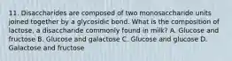 11. Disaccharides are composed of two monosaccharide units joined together by a glycosidic bond. What is the composition of lactose, a disaccharide commonly found in milk? A. Glucose and fructose B. Glucose and galactose C. Glucose and glucose D. Galactose and fructose