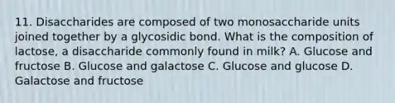 11. Disaccharides are composed of two monosaccharide units joined together by a glycosidic bond. What is the composition of lactose, a disaccharide commonly found in milk? A. Glucose and fructose B. Glucose and galactose C. Glucose and glucose D. Galactose and fructose