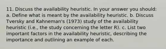 11. Discuss the availability heuristic. In your answer you should: a. Define what is meant by the availability heuristic. b. Discuss Tversky and Kahneman's (1973) study of the availability heuristic (i.e., the study concerning the letter R). c. List two important factors in the availability heuristic, describing the importance and outlining an example of each.