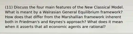 (11) Discuss the four main features of the New Classical Model. What is meant by a Walrasian General Equilibrium framework? How does that differ from the Marshallian framework inherent both in Friedman's and Keynes's approach? What does it mean when it asserts that all economic agents are rational?