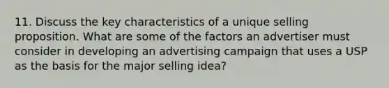 11. Discuss the key characteristics of a unique selling proposition. What are some of the factors an advertiser must consider in developing an advertising campaign that uses a USP as the basis for the major selling idea?