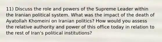 11) Discuss the role and powers of the Supreme Leader within the Iranian political system. What was the impact of the death of Ayatollah Khomeini on Iranian politics? How would you assess the relative authority and power of this office today in relation to the rest of Iran's political institutions?