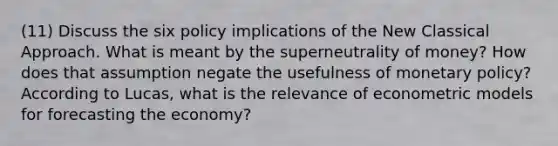 (11) Discuss the six policy implications of the New Classical Approach. What is meant by the superneutrality of money? How does that assumption negate the usefulness of monetary policy? According to Lucas, what is the relevance of econometric models for forecasting the economy?