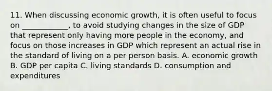 11. When discussing economic growth, it is often useful to focus on ____________, to avoid studying changes in the size of GDP that represent only having more people in the economy, and focus on those increases in GDP which represent an actual rise in the standard of living on a per person basis. A. economic growth B. GDP per capita C. living standards D. consumption and expenditures