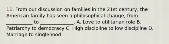 11. From our discussion on families in the 21st century, the American family has seen a philosophical change, from ___________ to ______________. A. Love to utilitarian role B. Patriarchy to democracy C. High discipline to low discipline D. Marriage to singlehood