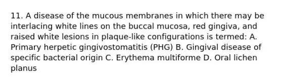 11. A disease of the mucous membranes in which there may be interlacing white lines on the buccal mucosa, red gingiva, and raised white lesions in plaque-like configurations is termed: A. Primary herpetic gingivostomatitis (PHG) B. Gingival disease of specific bacterial origin C. Erythema multiforme D. Oral lichen planus