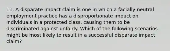 11. A disparate impact claim is one in which a facially-neutral employment practice has a disproportionate impact on individuals in a protected class, causing them to be discriminated against unfairly. Which of the following scenarios might be most likely to result in a successful disparate impact claim?