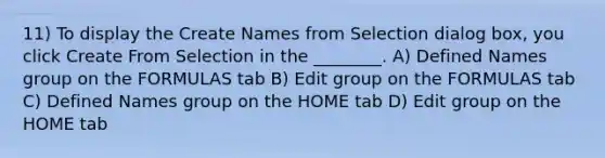 11) To display the Create Names from Selection dialog box, you click Create From Selection in the ________. A) Defined Names group on the FORMULAS tab B) Edit group on the FORMULAS tab C) Defined Names group on the HOME tab D) Edit group on the HOME tab