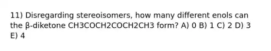 11) Disregarding stereoisomers, how many different enols can the β-diketone CH3COCH2COCH2CH3 form? A) 0 B) 1 C) 2 D) 3 E) 4