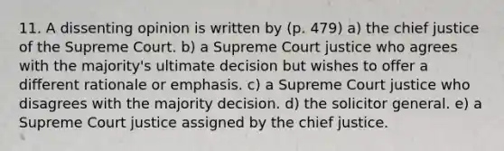 11. A dissenting opinion is written by (p. 479) a) the chief justice of the Supreme Court. b) a Supreme Court justice who agrees with the majority's ultimate decision but wishes to offer a different rationale or emphasis. c) a Supreme Court justice who disagrees with the majority decision. d) the solicitor general. e) a Supreme Court justice assigned by the chief justice.