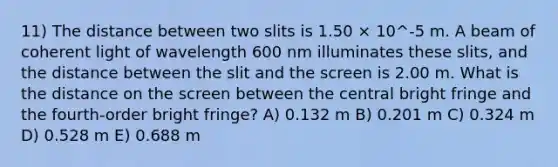 11) The distance between two slits is 1.50 × 10^-5 m. A beam of coherent light of wavelength 600 nm illuminates these slits, and the distance between the slit and the screen is 2.00 m. What is the distance on the screen between the central bright fringe and the fourth-order bright fringe? A) 0.132 m B) 0.201 m C) 0.324 m D) 0.528 m E) 0.688 m