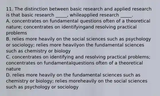 11. The distinction between basic research and applied research is that basic research _____, whileapplied research _____. A. concentrates on fundamental questions often of a theoretical nature; concentrates on identifyingand resolving practical problems B. relies more heavily on the social sciences such as psychology or sociology; relies more heavilyon the fundamental sciences such as chemistry or biology C. concentrates on identifying and resolving practical problems; concentrates on fundamentalquestions often of a theoretical nature D. relies more heavily on the fundamental sciences such as chemistry or biology; relies moreheavily on the social sciences such as psychology or sociology