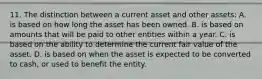 11. The distinction between a current asset and other assets: A. is based on how long the asset has been owned. B. is based on amounts that will be paid to other entities within a year. C. is based on the ability to determine the current fair value of the asset. D. is based on when the asset is expected to be converted to cash, or used to benefit the entity.