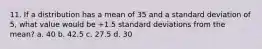 11. If a distribution has a mean of 35 and a standard deviation of 5, what value would be +1.5 standard deviations from the mean? a. 40 b. 42.5 c. 27.5 d. 30