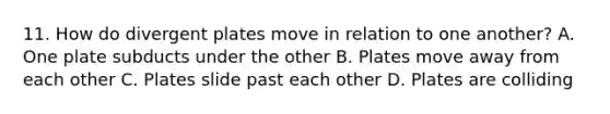 11. How do divergent plates move in relation to one another? A. One plate subducts under the other B. Plates move away from each other C. Plates slide past each other D. Plates are colliding