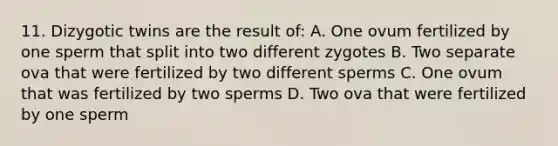 11. Dizygotic twins are the result of: A. One ovum fertilized by one sperm that split into two different zygotes B. Two separate ova that were fertilized by two different sperms C. One ovum that was fertilized by two sperms D. Two ova that were fertilized by one sperm