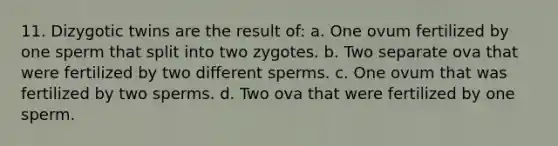 11. Dizygotic twins are the result of: a. One ovum fertilized by one sperm that split into two zygotes. b. Two separate ova that were fertilized by two different sperms. c. One ovum that was fertilized by two sperms. d. Two ova that were fertilized by one sperm.