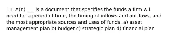 11. A(n) ___ is a document that specifies the funds a firm will need for a period of time, the timing of inflows and outflows, and the most appropriate sources and uses of funds. a) asset management plan b) budget c) strategic plan d) financial plan