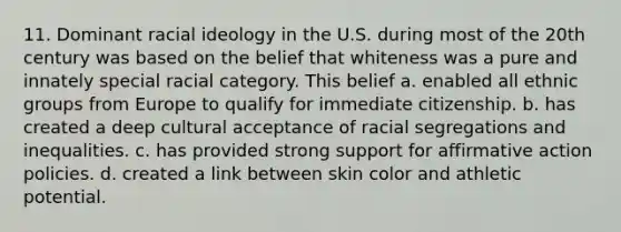 11. Dominant racial ideology in the U.S. during most of the 20th century was based on the belief that whiteness was a pure and innately special racial category. This belief a. enabled all ethnic groups from Europe to qualify for immediate citizenship. b. has created a deep cultural acceptance of racial segregations and inequalities. c. has provided strong support for affirmative action policies. d. created a link between skin color and athletic potential.