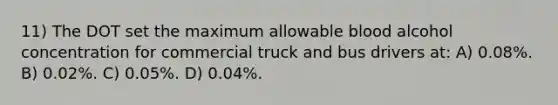 11) The DOT set the maximum allowable blood alcohol concentration for commercial truck and bus drivers at: A) 0.08%. B) 0.02%. C) 0.05%. D) 0.04%.