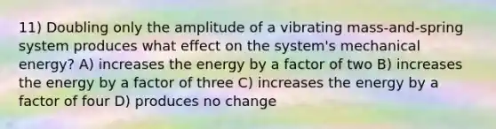 11) Doubling only the amplitude of a vibrating mass-and-spring system produces what effect on the system's mechanical energy? A) increases the energy by a factor of two B) increases the energy by a factor of three C) increases the energy by a factor of four D) produces no change