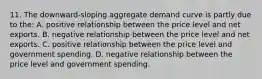 11. The downward-sloping aggregate demand curve is partly due to the: A. positive relationship between the price level and net exports. B. negative relationship between the price level and net exports. C. positive relationship between the price level and government spending. D. negative relationship between the price level and government spending.