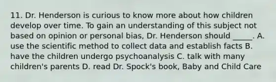 11. Dr. Henderson is curious to know more about how children develop over time. To gain an understanding of this subject not based on opinion or personal bias, Dr. Henderson should _____. A. use the scientific method to collect data and establish facts B. have the children undergo psychoanalysis C. talk with many children's parents D. read Dr. Spock's book, Baby and Child Care