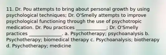 11. Dr. Pou attempts to bring about personal growth by using psychological techniques; Dr. O'Smelly attempts to improve psychological functioning through the use of psychotropic medication. Dr. Pou practices _____________; Dr. O'Smelly practices ______________. a. Psychotherapy; psychoanalysis b. Psychotherapy; biomedical therapy c. Psychoanalysis; biotherapy d. Psychotherapy; medicine