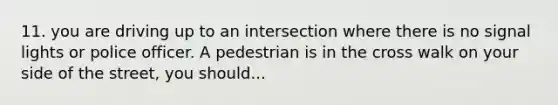 11. you are driving up to an intersection where there is no signal lights or police officer. A pedestrian is in the cross walk on your side of the street, you should...