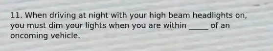 11. When driving at night with your high beam headlights on, you must dim your lights when you are within _____ of an oncoming vehicle.