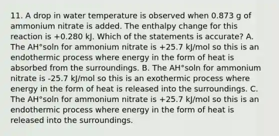 11. A drop in water temperature is observed when 0.873 g of ammonium nitrate is added. The enthalpy change for this reaction is +0.280 kJ. Which of the statements is accurate? A. The AH°soln for ammonium nitrate is +25.7 kJ/mol so this is an endothermic process where energy in the form of heat is absorbed from the surroundings. B. The AH°soln for ammonium nitrate is -25.7 kJ/mol so this is an exothermic process where energy in the form of heat is released into the surroundings. C. The AH°soln for ammonium nitrate is +25.7 kJ/mol so this is an endothermic process where energy in the form of heat is released into the surroundings.