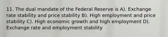 11. The dual mandate of the Federal Reserve is A). Exchange rate stability and price stability B). High employment and price stability C). High economic growth and high employment D). Exchange rate and employment stability